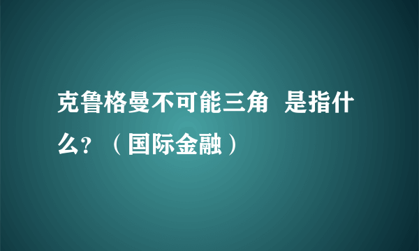 克鲁格曼不可能三角  是指什么？（国际金融）