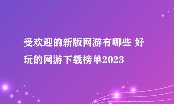 受欢迎的新版网游有哪些 好玩的网游下载榜单2023