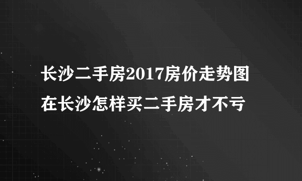 长沙二手房2017房价走势图 在长沙怎样买二手房才不亏