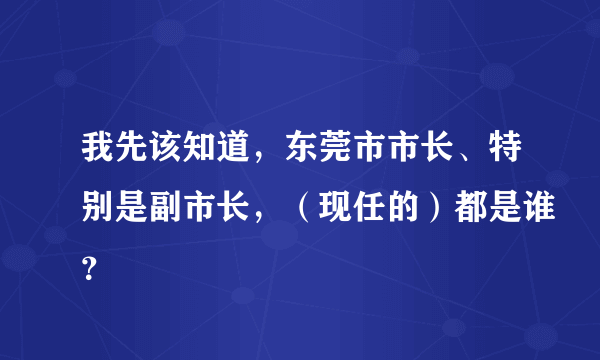 我先该知道，东莞市市长、特别是副市长，（现任的）都是谁？