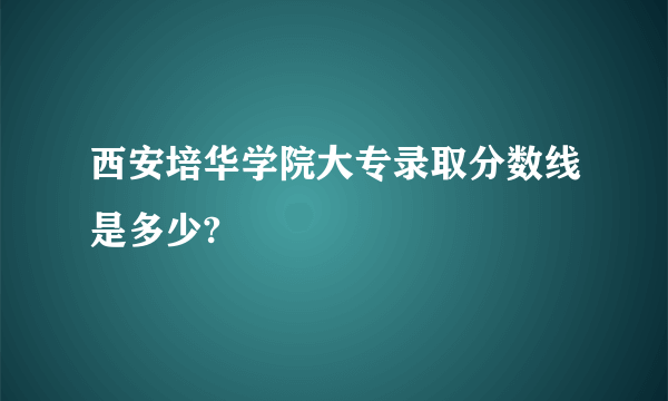 西安培华学院大专录取分数线是多少?