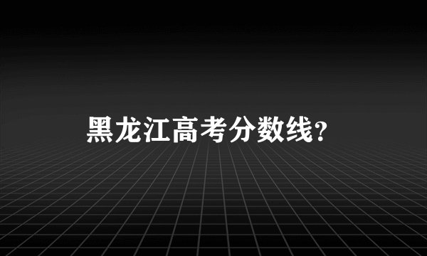 黑龙江高考分数线？