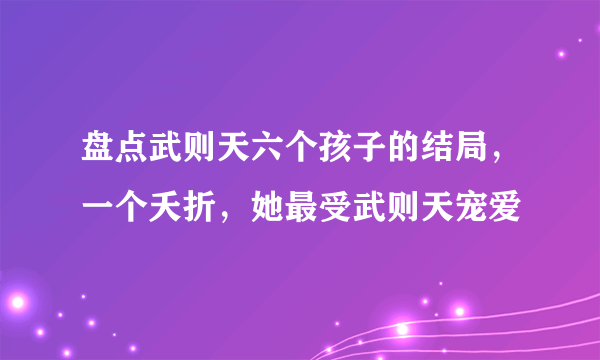 盘点武则天六个孩子的结局，一个夭折，她最受武则天宠爱