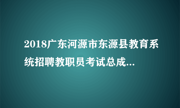 2018广东河源市东源县教育系统招聘教职员考试总成绩及资格复审公告