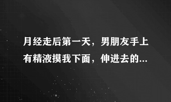 月经走后第一天，男朋友手上有精液摸我下面，伸进去的，会怀孕吗