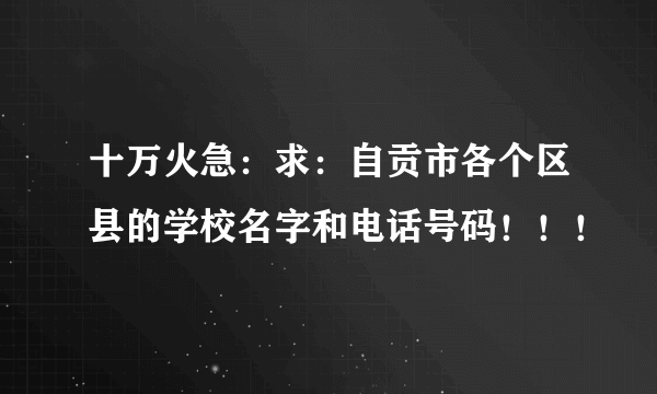 十万火急：求：自贡市各个区县的学校名字和电话号码！！！