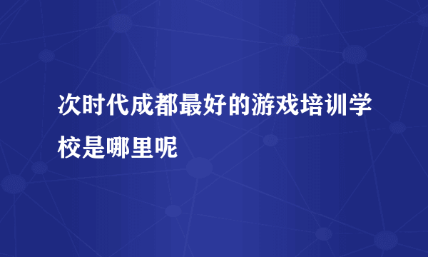 次时代成都最好的游戏培训学校是哪里呢