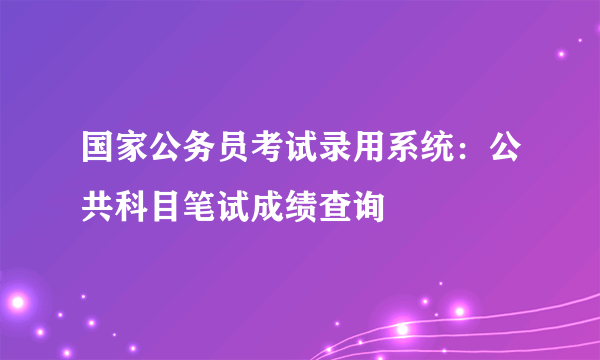 国家公务员考试录用系统：公共科目笔试成绩查询