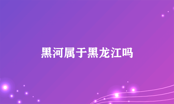 黑河属于黑龙江吗