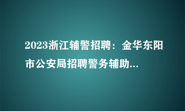 2023浙江辅警招聘：金华东阳市公安局招聘警务辅助人员50名公告
