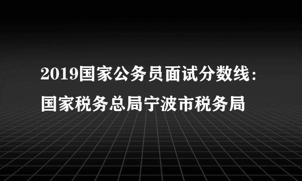 2019国家公务员面试分数线：国家税务总局宁波市税务局