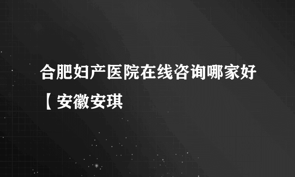 合肥妇产医院在线咨询哪家好【安徽安琪