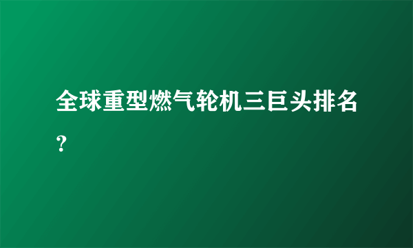 全球重型燃气轮机三巨头排名？