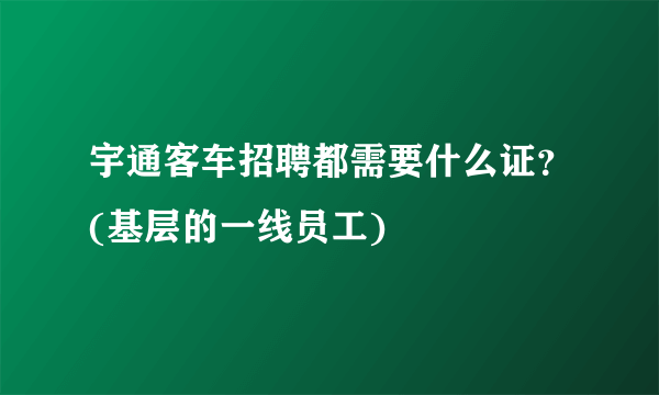 宇通客车招聘都需要什么证？(基层的一线员工)