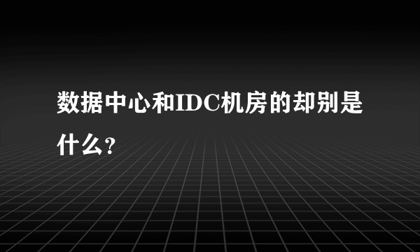 数据中心和IDC机房的却别是什么？