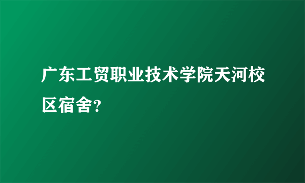 广东工贸职业技术学院天河校区宿舍？