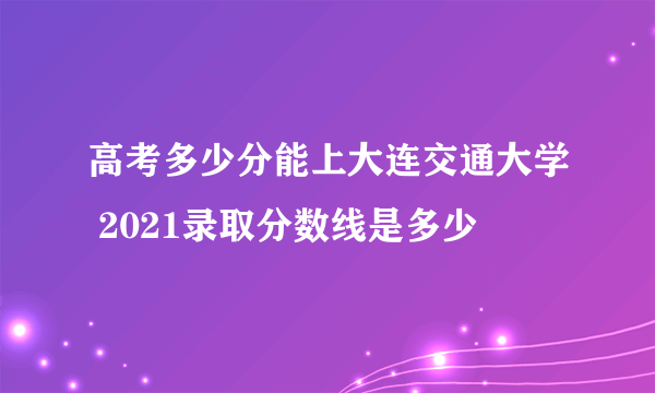 高考多少分能上大连交通大学 2021录取分数线是多少