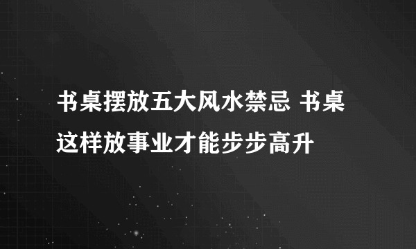 书桌摆放五大风水禁忌 书桌这样放事业才能步步高升