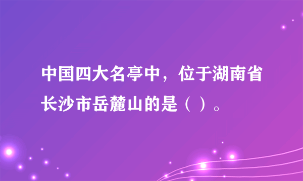 中国四大名亭中，位于湖南省长沙市岳麓山的是（）。