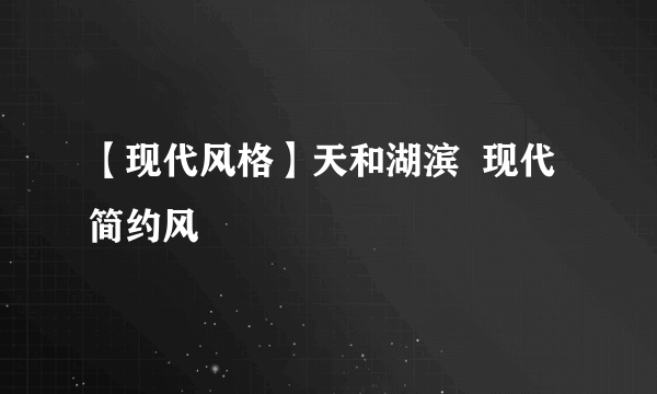 【现代风格】天和湖滨  现代简约风