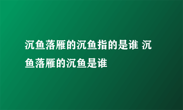 沉鱼落雁的沉鱼指的是谁 沉鱼落雁的沉鱼是谁