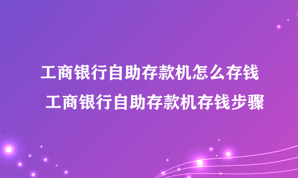 工商银行自助存款机怎么存钱 工商银行自助存款机存钱步骤