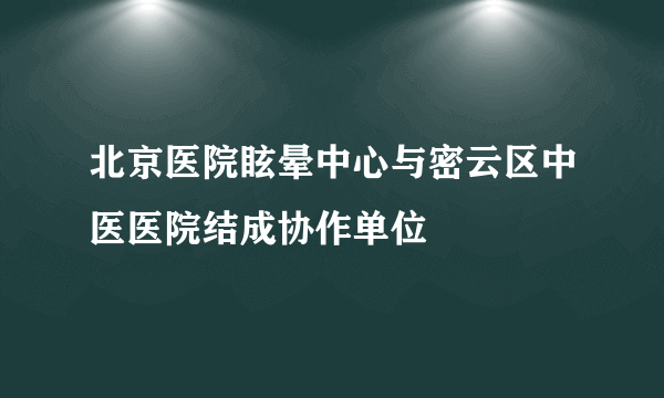 北京医院眩晕中心与密云区中医医院结成协作单位