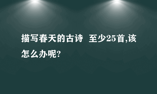 描写春天的古诗  至少25首,该怎么办呢?