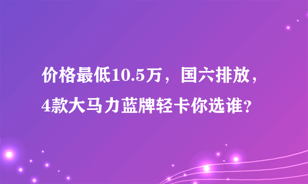 价格最低10.5万，国六排放，4款大马力蓝牌轻卡你选谁？