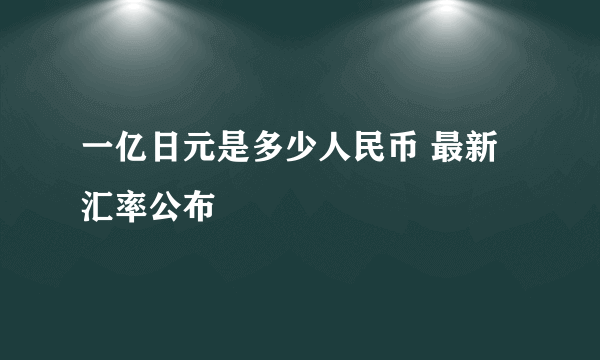 一亿日元是多少人民币 最新汇率公布