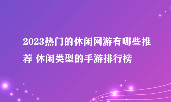 2023热门的休闲网游有哪些推荐 休闲类型的手游排行榜