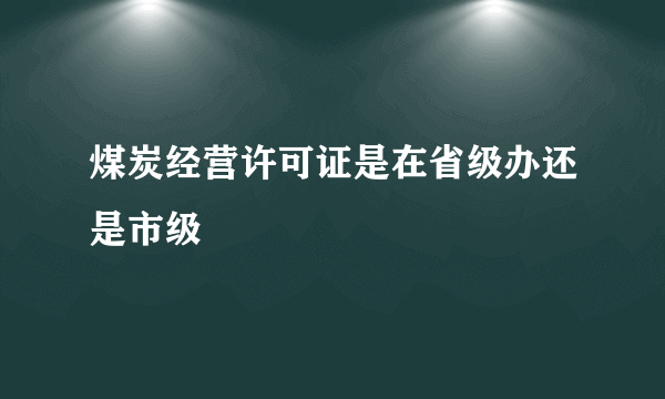 煤炭经营许可证是在省级办还是市级