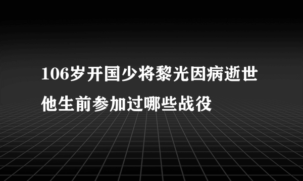 106岁开国少将黎光因病逝世他生前参加过哪些战役