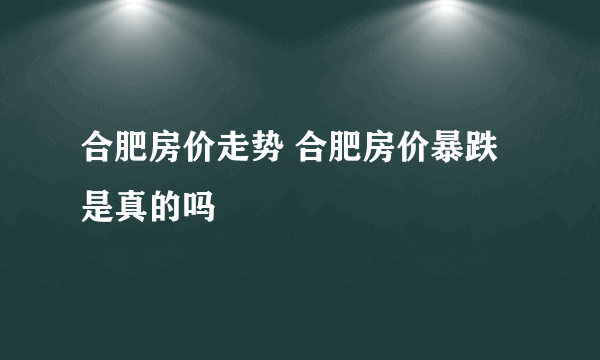 合肥房价走势 合肥房价暴跌是真的吗