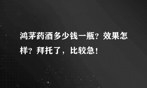 鸿茅药酒多少钱一瓶？效果怎样？拜托了，比较急！