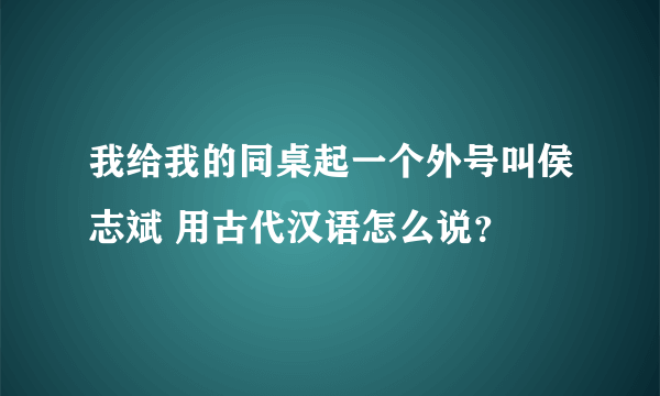 我给我的同桌起一个外号叫侯志斌 用古代汉语怎么说？