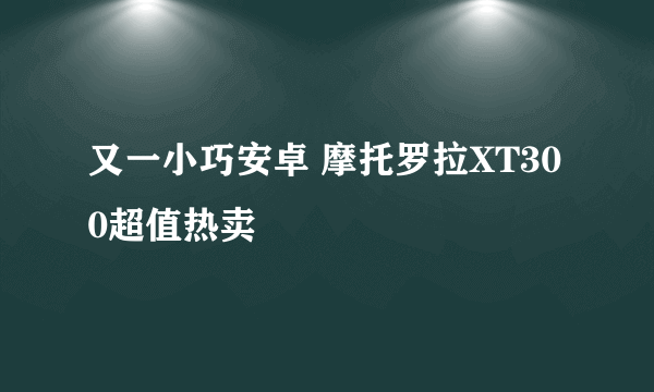 又一小巧安卓 摩托罗拉XT300超值热卖