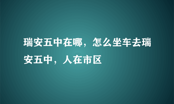 瑞安五中在哪，怎么坐车去瑞安五中，人在市区