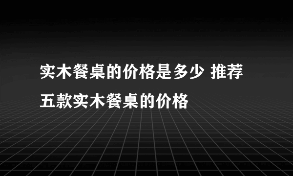 实木餐桌的价格是多少 推荐五款实木餐桌的价格