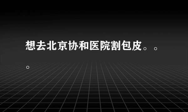 想去北京协和医院割包皮。。。