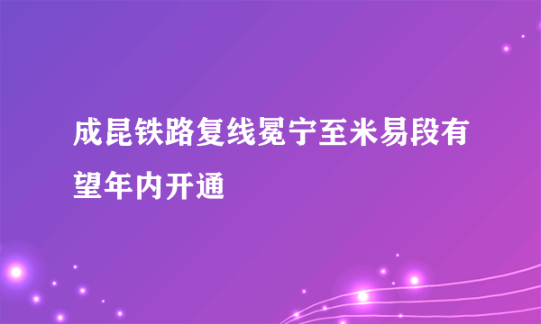 成昆铁路复线冕宁至米易段有望年内开通