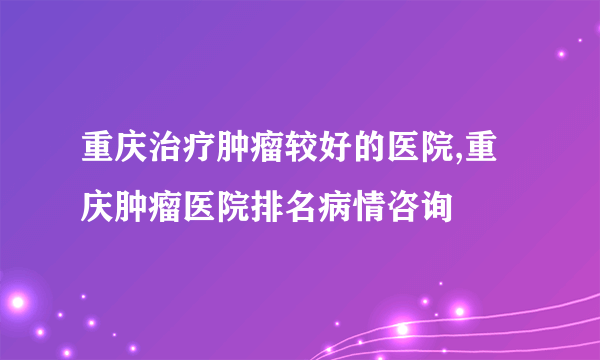 重庆治疗肿瘤较好的医院,重庆肿瘤医院排名病情咨询