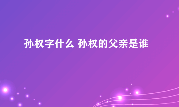 孙权字什么 孙权的父亲是谁