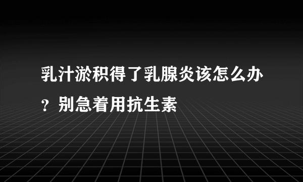 乳汁淤积得了乳腺炎该怎么办？别急着用抗生素