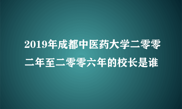 2019年成都中医药大学二零零二年至二零零六年的校长是谁