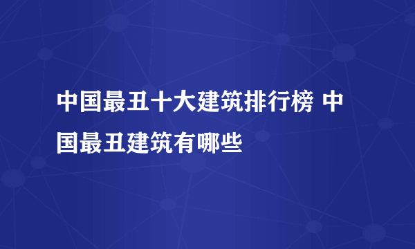 中国最丑十大建筑排行榜 中国最丑建筑有哪些