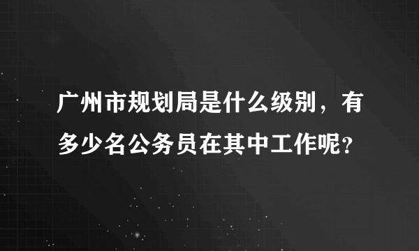 广州市规划局是什么级别，有多少名公务员在其中工作呢？