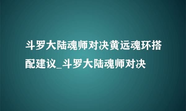 斗罗大陆魂师对决黄远魂环搭配建议_斗罗大陆魂师对决