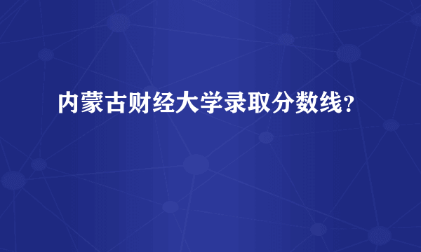 内蒙古财经大学录取分数线？