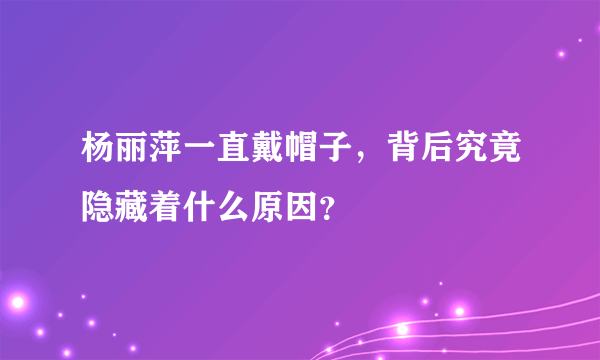 杨丽萍一直戴帽子，背后究竟隐藏着什么原因？